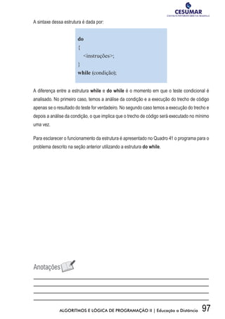 97ALGORITMOS E LÓGICA DE PROGRAMAÇÃO II | Educação a Distância
A sintaxe dessa estrutura é dada por:
do
{
instruções;
}
while (condição);
A diferença entre a estrutura while e do while é o momento em que o teste condicional é
analisado. No primeiro caso, temos a análise da condição e a execução do trecho de código
apenas se o resultado do teste for verdadeiro. No segundo caso temos a execução do trecho e
depois a análise da condição, o que implica que o trecho de código será executado no mínimo
uma vez.
Para esclarecer o funcionamento da estrutura é apresentado no Quadro 41 o programa para o
problema descrito na seção anterior utilizando a estrutura do while.
 