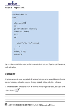 98 ALGORITMOS E LÓGICA DE PROGRAMAÇÃO II | Educação a Distância
Quadro 41 - Programa em C
#include stdio.h
main ()
{
char nome[30];
int i ;
printf(“n Informe o nome:”);
scanf(“%s”, nome);
i = 0;
do
{
printf(“n %d - %s”, i, nome);
i++;
}
while (i != 10);
return (0);
}
Se você ficou com dúvidas quanto ao funcionamento desta estrutura, fique tranquilo!! Veremos
mais aplicações.
PROBLEMA 1
O problema consiste em ler um conjunto de números inteiros e contar a quantidade de números
pares e ímpares. A leitura dos números deve ser realizada até que seja lido o valor zero.
A entrada de dados consiste na leitura de números inteiros repetidas vezes, até que o valor
 