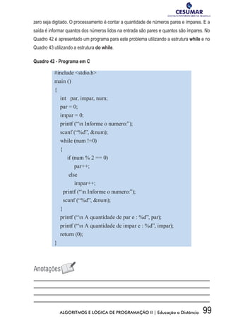 99ALGORITMOS E LÓGICA DE PROGRAMAÇÃO II | Educação a Distância
zero seja digitado. O processamento é contar a quantidade de números pares e ímpares. E a
saída é informar quantos dos números lidos na entrada são pares e quantos são ímpares. No
Quadro 42 é apresentado um programa para este problema utilizando a estrutura while e no
Quadro 43 utilizando a estrutura do while.
Quadro 42 - Programa em C
#include stdio.h
main ()
{
int par, impar, num;
par = 0;
impar = 0;
printf (“n Informe o numero:”);
scanf (“%d”, num);
while (num !=0)
{
if (num % 2 == 0)
par++;
else
impar++;
printf (“n Informe o numero:”);
scanf (“%d”, num);
}
printf (“n A quantidade de par e : %d”, par);
printf (“n A quantidade de impar e : %d”, impar);
return (0);
}
 