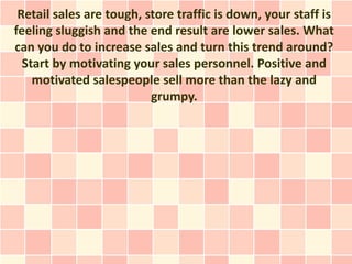 Retail sales are tough, store traffic is down, your staff is
feeling sluggish and the end result are lower sales. What
can you do to increase sales and turn this trend around?
  Start by motivating your sales personnel. Positive and
    motivated salespeople sell more than the lazy and
                          grumpy.
 