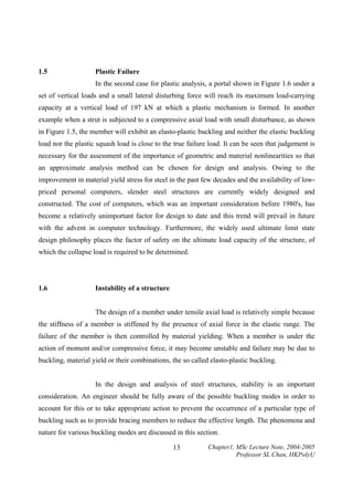 1.5

Plastic Failure

In the second case for plastic analysis, a portal shown in Figure 1.6 under a
set of vertical loads and a small lateral disturbing force will reach its maximum load-carrying
capacity at a vertical load of 197 kN at which a plastic mechanism is formed. In another
example when a strut is subjected to a compressive axial load with small disturbance, as shown
in Figure 1.5, the member will exhibit an elasto-plastic buckling and neither the elastic buckling
load nor the plastic squash load is close to the true failure load. It can be seen that judgement is
necessary for the assessment of the importance of geometric and material nonlinearities so that
an approximate analysis method can be chosen for design and analysis. Owing to the
improvement in material yield stress for steel in the past few decades and the availability of lowpriced personal computers, slender steel structures are currently widely designed and
constructed. The cost of computers, which was an important consideration before 1980's, has
become a relatively unimportant factor for design to date and this trend will prevail in future
with the advent in computer technology. Furthermore, the widely used ultimate limit state
design philosophy places the factor of safety on the ultimate load capacity of the structure, of
which the collapse load is required to be determined.

1.6

Instability of a structure

The design of a member under tensile axial load is relatively simple because
the stiffness of a member is stiffened by the presence of axial force in the elastic range. The
failure of the member is then controlled by material yielding. When a member is under the
action of moment and/or compressive force, it may become unstable and failure may be due to
buckling, material yield or their combinations, the so called elasto-plastic buckling.
In the design and analysis of steel structures, stability is an important
consideration. An engineer should be fully aware of the possible buckling modes in order to
account for this or to take appropriate action to prevent the occurrence of a particular type of
buckling such as to provide bracing members to reduce the effective length. The phenomena and
nature for various buckling modes are discussed in this section.
13

Chapter1, MSc Lecture Note, 2004-2005
Professor SL Chan, HKPolyU

 