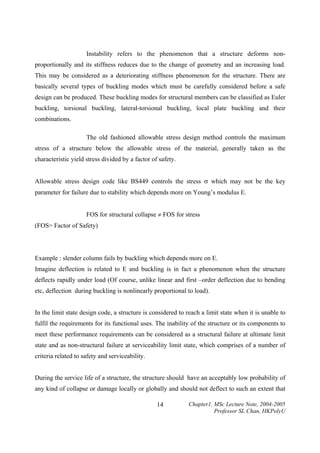 Instability refers to the phenomenon that a structure deforms nonproportionally and its stiffness reduces due to the change of geometry and an increasing load.
This may be considered as a deteriorating stiffness phenomenon for the structure. There are
basically several types of buckling modes which must be carefully considered before a safe
design can be produced. These buckling modes for structural members can be classified as Euler
buckling, torsional buckling, lateral-torsional buckling, local plate buckling and their
combinations.
The old fashioned allowable stress design method controls the maximum
stress of a structure below the allowable stress of the material, generally taken as the
characteristic yield stress divided by a factor of safety.
Allowable stress design code like BS449 controls the stress σ which may not be the key
parameter for failure due to stability which depends more on Young’s modulus E.
FOS for structural collapse ≠ FOS for stress
(FOS= Factor of Safety)

Example : slender column fails by buckling which depends more on E.
Imagine deflection is related to E and buckling is in fact a phenomenon when the structure
deflects rapidly under load (Of course, unlike linear and first –order deflection due to bending
etc, deflection during buckling is nonlinearly proportional to load).
In the limit state design code, a structure is considered to reach a limit state when it is unable to
fulfil the requirements for its functional uses. The inability of the structure or its components to
meet these performance requirements can be considered as a structural failure at ultimate limit
state and as non-structural failure at serviceability limit state, which comprises of a number of
criteria related to safety and serviceability.
During the service life of a structure, the structure should have an acceptably low probability of
any kind of collapse or damage locally or globally and should not deflect to such an extent that
14

Chapter1, MSc Lecture Note, 2004-2005
Professor SL Chan, HKPolyU

 