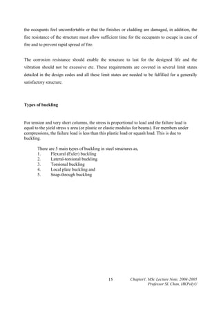 the occupants feel uncomfortable or that the finishes or cladding are damaged, in addition, the
fire resistance of the structure must allow sufficient time for the occupants to escape in case of
fire and to prevent rapid spread of fire.
The corrosion resistance should enable the structure to last for the designed life and the
vibration should not be excessive etc. These requirements are covered in several limit states
detailed in the design codes and all these limit states are needed to be fulfilled for a generally
satisfactory structure.

Types of buckling

For tension and very short columns, the stress is proportional to load and the failure load is
equal to the yield stress x area (or plastic or elastic modulus for beams). For members under
compressions, the failure load is less than this plastic load or squash load. This is due to
buckling.
There are 5 main types of buckling in steel structures as,
Flexural (Euler) buckling
1.
Lateral-torsional buckling
2.
Torsional buckling
3.
Local plate buckling and
4.
Snap-through buckling
5.

15

Chapter1, MSc Lecture Note, 2004-2005
Professor SL Chan, HKPolyU

 