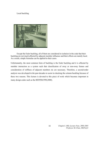 Local buckling

Except the Euler buckling, all of them are considered in isolation in the code that their
buckling are not much affected by adjacent member influence and their effects are mainly local.
As a result, simple formulae can be applied to their cases.
Unfortunately, the most common form of buckling is the Euler buckling and it is affected by
member interaction as a system such that classification of sway or non-sway frames and
consideration of stiffness of adjacent members etc are necessary. Therefore, a second-order
analysis was developed in the past decades to assist in checking the column buckling because of
these two reasons. This lecture is devoted to this piece of work which becomes important in
many design codes such as the BS5950(1990,2000).

18

Chapter1, MSc Lecture Note, 2004-2005
Professor SL Chan, HKPolyU

 