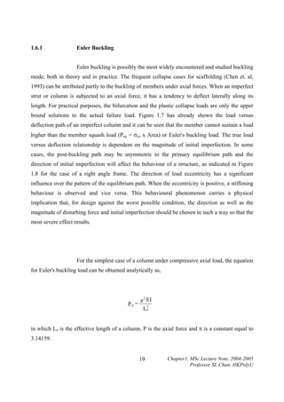 1.6.1

Euler Buckling

Euler buckling is possibly the most widely encountered and studied buckling
mode, both in theory and in practice. The frequent collapse cases for scaffolding (Chen et. al,
1993) can be attributed partly to the buckling of members under axial forces. When an imperfect
strut or column is subjected to an axial force, it has a tendency to deflect laterally along its
length. For practical purposes, the bifurcation and the plastic collapse loads are only the upper
bound solutions to the actual failure load. Figure 1.7 has already shown the load versus
deflection path of an imperfect column and it can be seen that the member cannot sustain a load
higher than the member squash load (Psq = σys x Area) or Euler's buckling load. The true load
versus deflection relationship is dependent on the magnitude of initial imperfection. In some
cases, the post-buckling path may be asymmetric to the primary equilibrium path and the
direction of initial imperfection will affect the behaviour of a structure, as indicated in Figure
1.8 for the case of a right angle frame. The direction of load eccentricity has a significant
influence over the pattern of the equilibrium path. When the eccentricity is positive, a stiffening
behaviour is observed and vice versa. This behavioural phenomenon carries a physical
implication that, for design against the worst possible condition, the direction as well as the
magnitude of disturbing force and initial imperfection should be chosen in such a way so that the
most severe effect results.

For the simplest case of a column under compressive axial load, the equation
for Euler's buckling load can be obtained analytically as,

Pcr =

π 2 EI
2

Le

in which Le is the effective length of a column, P is the axial force and π is a constant equal to
3.14159.
19

Chapter1, MSc Lecture Note, 2004-2005
Professor SL Chan, HKPolyU

 