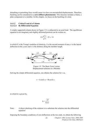 disturbing or perturbing force would cause it to have an uncontrolled displacements. Therefore,
buckling can be considered as a zero stiffness phenomenon. This structure includes a frame, a
plate component or a member. In this chapter, we focus on the buckling of a strut.
1.6.1.2
Critical Load of a Column
1.6.1.2.1 By Differential Equation

A simply supported column shown in Figure 1.9. is subjected to an axial load. The equilibrium
equation in an imaginary and slightly deformed position can be written as,
EI

2
d v
+Pv=0
2
d x

in which E is the Young's modulus of elasticity, I is the second moment of area, v is the lateral
deflection in the y-axis and x is the distance along the member length.

Figure 1.9 The Basic Force versus
Displacement relations in a Member
Solving the simple differential equation, one obtains the solution for v as,

v = A sin k x + B cos k x

in which k is given by,

k=

Note :

P
EI

A direct checking of the solution is to substitute the solution into the differential
equation!

Imposing the boundary conditions of zero deflections at the two ends, we obtain the following
21

Chapter1, MSc Lecture Note, 2004-2005
Professor SL Chan, HKPolyU

 