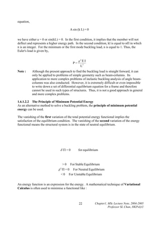 equation,
A sin (k L) = 0

we have either a = 0 or sin(kL) = 0. In the first condition, it implies that the member will not
deflect and represents a higher energy path. In the second condition, kl is equal to nΠ in which
n is an integer. For the minimum or the first mode buckling load, n is equal to 1. Thus, the
Euler's load is given by,

P=
Note :

π2E I
L

2

Although the present approach to find the buckling load is straight forward, it can
only be applied to problems of simple geometry such as beam-columns. Its
application to more complex problems of inelastic buckling analysis of angle beamcolumns was also conducted. However, it is extremely difficult or even impossible
to write down a set of differential equilibrium equation for a frame and therefore
cannot be used in such types of structures. Thus, it is not a good approach in general
and more complex problems.

1.6.1.2.2 The Principle of Minimum Potential Energy
As an alternative method to solve a buckling problem, the principle of minimum potential
energy can be used.

The vanishing of the first variation of the total potential energy functional implies the
satisfaction of the equilibrium condition. The vanishing of the second variation of the energy
functional means the structural system is in the state of neutral equilibrium.

δ Π=0

>0

for equilibrium

For Stable Equilibrium

δ2Π=0
<0

For Neutral Equilibrium
For Unstable Equilibrium

An energy function is an expression for the energy. A mathematical technique of Variational
Calculus is often used to minimise a functional like :

22

Chapter1, MSc Lecture Note, 2004-2005
Professor SL Chan, HKPolyU

 