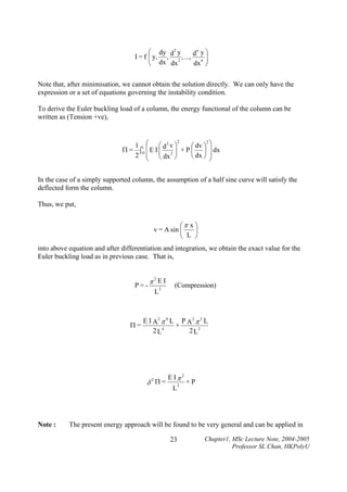 n
⎛ dy d 2 y
d y⎞
I = f ⎜ y, , 2 , ..., n ⎟
⎜ dx
⎟
dx ⎠
dx
⎝

Note that, after minimisation, we cannot obtain the solution directly. We can only have the
expression or a set of equations governing the instability condition.
To derive the Euler buckling load of a column, the energy functional of the column can be
written as (Tension +ve),

2
2
1 L ⎛ ⎛ d2 v ⎞
⎛ dv ⎞ ⎞
⎜E I ⎜
Π = ∫O
⎟ + P ⎜ ⎟ ⎟ dx
2 ⎜ ⎜ dx 2 ⎟
⎝ dx ⎠ ⎟
⎠
⎝
⎝
⎠

In the case of a simply supported column, the assumption of a half sine curve will satisfy the
deflected form the column.
Thus, we put,

⎛π x ⎞
v = A sin ⎜
⎟
⎝ L ⎠
into above equation and after differentiation and integration, we obtain the exact value for the
Euler buckling load as in previous case. That is,

P=-

Π=

π2E I
L

2

E I A2 π 4 L P A2 π 2 L
+
2 L4
2 L2

δ2Π=

Note :

(Compression)

E Iπ 2
L

2

+P

The present energy approach will be found to be very general and can be applied in
23

Chapter1, MSc Lecture Note, 2004-2005
Professor SL Chan, HKPolyU

 
