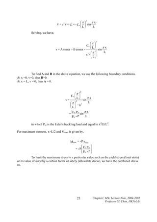2

πx
⎛π ⎞
2
&& + n 2 v = &&o = - Co ⎜ ⎟ sin
v
v
L
⎝L⎠
Solving, we have,
2

⎛π ⎞
Co ⎜ ⎟
⎝ L ⎠ sin π x
v = A sinnx + B cosnx 2
L
2 ⎛π ⎞
n -⎜ ⎟
⎝L⎠

To find A and B in the above equation, we use the following boundary conditions.
At x =0, v=0, thus B=0.
At x = L, v = 0, thus A = 0.
2

⎛π ⎞
Co ⎜ ⎟
⎝ L ⎠ sin π x
v=
2
L
⎛π ⎞
⎜ ⎟ - n2
⎝L⎠
πx
C
= O Pcr sin
L
Pcr - P
in which Pcr is the Euler's buckling load and equal to π2EI/L2.
For maximum moment, x=L/2 and Mmax is given by,

M max = - P ymax
⎡C
⎤
= - P ⎢ o Pcr ⎥
⎣ Pcr - P ⎦
To limit the maximum stress to a particular value such as the yield stress (limit state)
or its value divided by a certain factor of safety (allowable stress), we have the combined stress
as,

25

Chapter1, MSc Lecture Note, 2004-2005
Professor SL Chan, HKPolyU

 