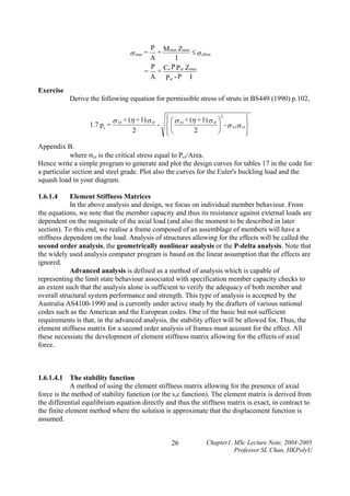 P M max Zmax
+
≤ σ allow
A
I
P C P
= + o Pcr Zmax
A Pcr - P I

σ max =

Exercise

Derive the following equation for permissible stress of struts in BS449 (1990) p.102,

1.7 pc =

σ ys + (η + 1) σ cr
2

⎫
⎧ ⎛ σ ys + (η + 1) σ cr ⎞2
⎪
⎪
- ⎨⎜
⎟ - σ ys σ cr ⎬
2
⎪
⎪⎝
⎠
⎭
⎩

Appendix B.
where σcr is the critical stress equal to Pcr/Area.
Hence write a simple program to generate and plot the design curves for tables 17 in the code for
a particular section and steel grade. Plot also the curves for the Euler's buckling load and the
squash load in your diagram.
1.6.1.4

Element Stiffness Matrices
In the above analysis and design, we focus on individual member behaviour. From
the equations, we note that the member capacity and thus its resistance against external loads are
dependent on the magnitude of the axial load (and also the moment to be described in later
section). To this end, we realise a frame composed of an assemblage of members will have a
stiffness dependent on the load. Analysis of structures allowing for the effects will be called the
second order analysis, the geometrically nonlinear analysis or the P-delta analysis. Note that
the widely used analysis computer program is based on the linear assumption that the effects are
ignored.
Advanced analysis is defined as a method of analysis which is capable of
representing the limit state behaviour associated with specification member capacity checks to
an extent such that the analysis alone is sufficient to verify the adequacy of both member and
overall structural system performance and strength. This type of analysis is accepted by the
Australia AS4100-1990 and is currently under active study by the drafters of various national
codes such as the American and the European codes. One of the basic but not sufficient
requirements is that, in the advanced analysis, the stability effect will be allowed for. Thus, the
element stiffness matrix for a second order analysis of frames must account for the effect. All
these necessiate the development of element stiffness matrix allowing for the effects of axial
force.

1.6.1.4.1 The stability function
A method of using the element stiffness matrix allowing for the presence of axial
force is the method of stability function (or the s,c function). The element matrix is derived from
the differential equilibrium equation directly and thus the stiffness matrix is exact, in contract to
the finite element method where the solution is approximate that the displacement function is
assumed.

26

Chapter1, MSc Lecture Note, 2004-2005
Professor SL Chan, HKPolyU

 