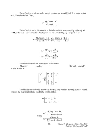 The deflection of a beam under an end moment and an axial load, P, is given by (see
p.12, Timoshenko and Gere),

⎛ sinkx x ⎞
- ⎟
v = Mb ⎜
P ⎝ sinkL L ⎠
The deflection due to the moment at the other end can be obtained by replacing Mb
by Ma and x by (L-x). The final total deflection can be evaluated by superimposition as,

⎛ sinkx x ⎞ M a ⎛ sink(L- x) L- x ⎞
- ⎟+
v = Mb ⎜
⎜
⎟
L ⎠
P ⎝ sinkL L ⎠ P ⎝ sinkl

Ma L ψ + M b L φ
3 EI
6 EI
M b L ψ + Ma L φ
θb =
3 EI
6 EI

θa =

The nodal rotations can therefore be calculated as,
Where ψ =
and φ =
In matrix form as,

(Derive by yourself)

⎡ψ φ ⎤
⎡θ a ⎤
⎥ ⎡Ma ⎤
⎢
⎢ ⎥ L ⎢ 3 6⎥ ⎢ ⎥
⎢ ⎥= ⎢
⎥⎢ ⎥
⎢ ⎥ EI ⎢ φ ψ ⎥ ⎢ ⎥
⎢θ b ⎥
⎣M b ⎦
⎣ ⎦
⎢ 6 3⎥⎢ ⎥
⎦
⎣
The above is the flexiblity matrix (i.e. x = f F). The stiffness matrix (i.e.kx=F) can be
obtained by inversing the f and can finally be obtained as,

EI ⎡ c1 c2 ⎤ ⎡ M a ⎤
⎢
⎥=⎢ ⎥
L ⎢c2 c1⎥ ⎢M b ⎥
⎣
⎦ ⎣ ⎦

φ (sin φ - φ cos φ )
2(1 - cos φ ) - φ sin φ
where
φ (φ - sin φ )
c2 =
2(1 - cos φ ) - φ sin φ
c1 =

27

Chapter1, MSc Lecture Note, 2004-2005
Professor SL Chan, HKPolyU

 