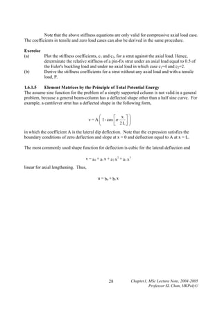 Note that the above stiffness equations are only valid for compressive axial load case.
The coefficients in tensile and zero load cases can also be derived in the same procedure.
Exercise
(a)
Plot the stiffness coefficients, c1 and c2, for a strut against the axial load. Hence,
determinate the relative stiffness of a pin-fix strut under an axial load equal to 0.5 of
the Euler's buckling load and under no axial load in which case c1=4 and c2=2.
(b)
Derive the stiffness coefficients for a strut without any axial load and with a tensile
load, P.
1.6.1.5
Element Matrices by the Principle of Total Potential Energy
The assume sine function for the problem of a simply supported column is not valid in a general
problem, because a general beam-column has a deflected shape other than a half sine curve. For
example, a cantilever strut has a deflected shape in the following form,

⎛
⎡ x ⎤⎞
v = A ⎜ 1 - cos ⎢π
⎟
⎜
⎟
⎣ 2L⎥ ⎠
⎦
⎝
in which the coefficient A is the lateral dip deflection. Note that the expression satisfies the
boundary conditions of zero deflection and slope at x = 0 and deflection equal to A at x = L.
The most commonly used shape function for deflection is cubic for the lateral deflection and
v = a 0 + a1 x + a 2 x 2 + a 3 x 3

linear for axial lengthening. Thus,
u = b0 + b1 x

28

Chapter1, MSc Lecture Note, 2004-2005
Professor SL Chan, HKPolyU

 