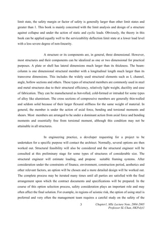 limit state, the safety margin or factor of safety is generally larger than other limit states and
greater than 1. This book is mainly concerned with the limit analysis and design of a structure
against collapse and under the action of static and cyclic loads. Obviously, the theory in this
book can be applied equally well to the serviceability deflection limit state at a lower load level
with a less severe degree of non-linearity.
A structure or its components are, in general, three dimensional. However,
most structures and their components can be idealized as one or two dimensional for practical
purposes. A plate or shell has lateral dimensions much larger than its thickness. The beamcolumn is one dimensional structural member with a longitudinal length much larger than its
transverse dimensions. This includes the widely used structural elements such as I, channel,
angle, hollow sections and others. These types of structural members are commonly used in steel
and metal structures due to their structural efficiency, relatively light weight, ductility and ease
of fabrication. They can be manufactured as hot-rolled, cold-formed or intruded for some types
of alloy like aluminium. The cross sections of compressive members are generally thin-walled
and seldom solid because of their larger flexural stiffness for the same weight of material. In
general, the member is under the action of axial force, bending and torsional moments and
shears. Most members are arranged to be under a dominant action from axial force and bending
moments and essentially free from torsional moment, although this condition may not be
attainable in all structures.
In engineering practice, a developer requesting for a project to be
undertaken for a specific purpose will contact the architect. Normally, several options are then
worked out. Structural feasibility will also be considered and the structural engineer will be
consulted at this preliminary stage for some types of structures of considerable size. The
structural engineer will estimate loading, and propose

suitable framing systems. After

consideration under the constraints of finance, environment, construction period, aesthetics and
other relevant factors, an option will be chosen and a more detailed design will be worked out.
The complete process may be iterated many times until all parties are satisfied with the final
arrangement upon which the contract documents and specifications will be prepared. In the
course of this option selection process, safety consideration plays an important role and may
often affect the final solution. For example, in regions of seismic risk, the option of using steel is
preferred and very often the management team requires a careful study on the safety of the
3

Chapter1, MSc Lecture Note, 2004-2005
Professor SL Chan, HKPolyU

 