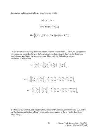 Substituting and ignoring the higher order term, we obtain,
[ε ] = [ε ]L + [ε ]N
Note that [σ ] = [D] [ε L]

(

)

1
Π = ∫ vol [ε L ]T [D] [ε L ] + 2[σ L ]T [ε N ] dv1 + [F ]T [r]
2

For the present studies, only the beam-column element is considered. To this, we ignore those
stresses acting perpendicularly to the longitudinal member axis and shears in the directions
parallel to the x-axis (i.e. the y- and z- axes). Thus, only the following terms are
considered to be non-zero.
2
2
2
⎛ ∂ u i ⎞ 1 ⎡⎛ ∂ u i ⎞ ⎛ ∂ vi ⎞ ⎛ ∂ w i ⎞ ⎤
⎟ + ⎢⎜
⎟ +⎜
⎟ +⎜
⎟⎥
ε xx = ⎜
⎝ ∂ x ⎠L 2 ⎢⎝ ∂ x ⎠ ⎝ ∂ x ⎠ ⎝ ∂ x ⎠ ⎥ N
⎣
⎦

1 ⎧ ⎡∂
⎪

⎤

⎡∂

⎪
⎤⎫

1 ⎧ ∂u ∂u

∂v ∂v

∂w ∂w ⎫

ui
wi
i
i
i
i
i
i
ε xz = ⎨ ⎢
⎥ + ⎢ ∂ x ⎥ ⎬ + 2 ⎨ ∂x ∂z + ∂x ∂z + ∂x ∂z ⎬
2⎪ ⎣∂z⎦ ⎣
⎦ ⎪L
⎩
⎭N
⎩
⎭

ε xy =

1 ⎧ ⎡ ∂ u i ⎤ ⎡ ∂ vi ⎤
⎪
+
⎨
2 ⎪ ⎢ ∂ y ⎥ ⎢∂ x ⎥
⎦
⎦ ⎣
⎩⎣

⎫ 1 ⎧ ∂u ∂u ∂v ∂v ∂w ∂w ⎫
⎪
i
i
i
+ i i + i
⎬
⎬ + ⎨
∂x ∂y ⎭ N
⎪ L 2 ⎩ ∂x ∂y ∂x ∂y
⎭

in which the subscripts L and N represent the linear and nonlinear components and ui, vi and wi
are the displacements of an arbitrary point on the cross section in the x, y and z directions
respectively.

30

Chapter1, MSc Lecture Note, 2004-2005
Professor SL Chan, HKPolyU

 