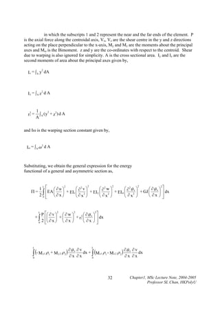 in which the subscripts 1 and 2 represent the near and the far ends of the element. P
is the axial force along the centroidal axis, Vx, Vz are the shear centre in the y and z directions
acting on the place perpendicular to the x-axis, My and Mz are the moments about the principal
axes and Mω is the Bimoment. z and y are the co-ordinates with respect to the centroid. Shear
due to warping is also ignored for simplicity. A is the cross sectional area. Iy and Iz are the
second moments of area about the principal axes given by,
2
Iz = ∫ A y dA

2
Iy = ∫A z d A

2

r1 =

1
2
2
∫A (y + z ) d A
A

and Iω is the warping section constant given by,

2
Iω = ∫ A ω d A

Substituting, we obtain the general expression for the energy
functional of a general and asymmetric section as,
2
2
2
2
2
L
⎛ ∂2 v ⎞
⎛ ∂2 w ⎞
⎛ ∂ 2θ x ⎞
1 ⎡ ⎛∂u⎞
⎛ ∂θ x ⎞ ⎤
Π = ∫ ⎢EA ⎜
⎟ + EIz ⎜ 2 ⎟ + EI y ⎜
⎜∂ ⎟
⎜ ∂ 2 ⎟ + EIω ⎜ ∂ 2 ⎟ + GJ ⎜ ∂ x ⎟ ⎥ dx
⎟
⎜
⎟
2 0 ⎢ ⎝∂x⎠
⎝
⎠⎥
⎝ x ⎠
⎝ x ⎠
⎝ x ⎠
⎦
⎣

L

+∫
0

L

P ⎡⎛ ∂ v ⎞ ⎛ ∂ w ⎞
2 ⎛ ∂θ x ⎞
⎟
⎟ + r1 ⎜
⎟ +⎜
⎢⎜
2 ⎢⎝ ∂ x ⎠ ⎝ ∂ x ⎠
⎝ ∂x ⎠
⎣

∫ (- M
0

2

2

2

⎤
⎥ dx
⎥
⎦

L
∂ ∂v
∂θ ∂ v
dx + ∫ (M z1 ρ 1 - M z 2 ρ 2 ) x
dx
ρ1 + M y 2 ρ 2 ) θ x
y1

∂x ∂x

∂x ∂x

0

32

Chapter1, MSc Lecture Note, 2004-2005
Professor SL Chan, HKPolyU

 