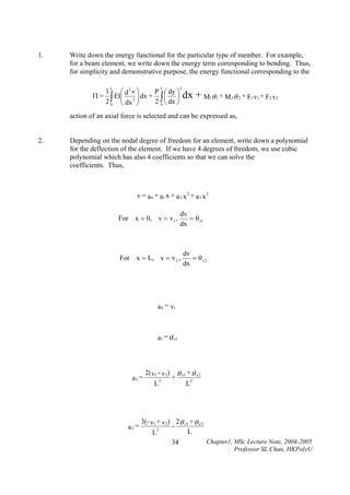 1.

Write down the energy functional for the particular type of member. For example,
for a beam element, we write down the energy term corresponding to bending. Thus,
for simplicity and demonstrative purpose, the energy functional corresponding to the
L

Π=

L

⎛ d2 v ⎞
1
P ⎛ dy ⎞
EI⎜ 2 ⎟ dx + ∫ ⎜ ⎟
∫ ⎜ dx ⎟ 2 0 ⎝ dx ⎠
20 ⎝
⎠

2

dx + M θ
1

1

+ M 2 θ 2 + F1 v1 + F2 v2

action of an axial force is selected and can be expressed as,
2.

Depending on the nodal degree of freedom for an element, write down a polynomial
for the deflection of the element. If we have 4 degrees of freedom, we use cubic
polynomial which has also 4 coefficients so that we can solve the
coefficients. Thus,

v = a 0 + a1 x + a 2 x 2 + a 3 x 3

For x = 0, v = v1 ,

dv
= θ z1
dx

For x = L, v = v 2 ,

dv
= θz2
dx

a 0 = v1

a1 = θ z 1

a3 =

a2 =

2( v1 - v2)
L

3

+

θ z1 + θ z 2
L

2

3(- v1 + v2) 2θ z1 + θ z 2
2
L
L

34

Chapter1, MSc Lecture Note, 2004-2005
Professor SL Chan, HKPolyU

 