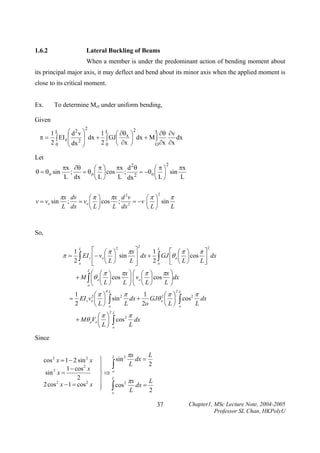 1.6.2

Lateral Buckling of Beams

When a member is under the predominant action of bending moment about
its principal major axis, it may deflect and bend about its minor axis when the applied moment is
close to its critical moment.
Ex.

To determine Mcr under uniform bending,

Given
2

2
L ∂θ ∂v
1 L ⎛ d2v ⎞
1 L ⎛ ∂θ ⎞
dx
π = ∫ EI z ⎜ 2 ⎟ dx + ∫ GJ⎜ x ⎟ dx + M ∫
2 0 ⎜ dx ⎟
2 0 ⎝ ∂x ⎠
O ∂x ∂x
⎝
⎠

Let
2

θ = θo sin

πx ∂θ
πx d 2θ
πx
⎛π⎞
⎛π⎞
= θo ⎜ ⎟ cos ; 2 = −θo ⎜ ⎟ sin
;
L dx
L dx
L
⎝L⎠
⎝L⎠

πx dv

πx d 2 v
⎛π ⎞
v = vo sin ; = vo ⎜ ⎟ cos ; 2 = −v
L dx
L dx
⎝L⎠

2

π
⎛π ⎞
⎜ ⎟ sin
L
⎝L⎠

So,
2

2
2
L
L
⎡
⎡ ⎛π ⎞
π⎤
πx ⎤
1
1
⎛π ⎞
π = ∫ EI z ⎢− vo ⎜ ⎟ sin ⎥ dx + ∫ GJ ⎢θ o ⎜ ⎟ cos ⎥ dx
L⎥
2o
L⎦
2o
⎝L⎠
⎣ ⎝L⎠
⎢
⎣
⎦

⎛ ⎛π ⎞
πx ⎞ ⎛ ⎛ π ⎞
πx ⎞
+ M ∫ ⎜θ o ⎜ ⎟ cos ⎟ ⎜ vo ⎜ ⎟ cos ⎟dx
⎜
⎟⎜
L ⎠⎝ ⎝L⎠
L⎟
⎝L⎠
⎠
o⎝
L

1
2⎛ π ⎞
= EI z vo ⎜ ⎟
2
⎝L⎠

4L

1
2⎛π ⎞
∫ sin L dx + 2o GJθ o ⎜ L ⎟
⎝ ⎠
o

⎛π ⎞
+ Mθ oVo ⎜ ⎟
⎝L⎠

2

π

2L

∫ cos
o

2

π
L

2L

∫ cos
o

2

π
L

dx

dx

Since
cos 2 x = 1 − 2 sin 2 x
1 − cos 2 x
2
sin x =
2
2 cos 2 x − 1 = cos 2 x

πx
L
L
sin 2 dx =
⎫
L
2
⎪ ∫
⎪
o
⎬⇒
⎪ L
L
2 πx
dx =
⎪ ∫ cos
⎭
L
2
o

37

Chapter1, MSc Lecture Note, 2004-2005
Professor SL Chan, HKPolyU

 