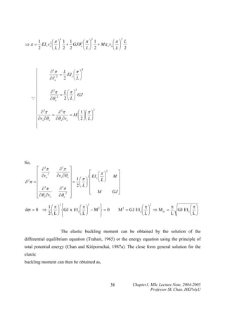 4

2

2

1
1
⎛π ⎞ L
⎛π ⎞ 1
2⎛π ⎞ 1
⇒ π = EI z vo ⎜ ⎟ + GJθ o2 ⎜ ⎟ + Mπ o vo ⎜ ⎟
2
⎝L⎠ 2 2
⎝L⎠ 2
⎝L⎠ 2

4
⎧
L
∂ 2π
⎛π ⎞
= EI z ⎜ ⎟
⎪
2
2
∂Vo
⎝L⎠
⎪
⎪
⎪
2
L ⎛π ⎞
∂ 2π
⎪
= ⎜ ⎟ GJ
⎪
2
Q⎨
2⎝L⎠
∂θ o
⎪
⎪
2
⎪ ∂ 2π
∂ 2π
⎛ 1 ⎞⎛ π ⎞
=
= M ⎜ ⎟⎜ ⎟
⎪
∂vo ∂θ o ∂θ o ∂vo
⎝ 2 ⎠⎝ L ⎠
⎪
⎪
⎩

So,
⎡ ∂ 2π
⎢
2
⎢ ∂vo
δ 2π = ⎢
⎢ 2
⎢ ∂π
⎢ ∂θ o ∂vo
⎣

∂ 2π ⎤
⎡ ⎛ π ⎞2
⎥
∂vo ∂θ o ⎥
2 EI ⎜
⎟
1 ⎛π ⎞ ⎢ z
⎥ = ⎜ ⎟ ⎢ ⎝L⎠
2⎝ L⎠ ⎢
∂ 2π ⎥
⎢ M
⎥
⎣
2
∂θ o ⎥
⎦

1⎛ π⎞
det = 0 ⇒ ⎜ ⎟
2⎝ L⎠

2

⎤
M⎥
⎥
⎥
GJ ⎥
⎦

2
⎧
⎫
⎪
⎛π⎞
2⎪
⎨GJ x EI z ⎜ ⎟ − M ⎬ = 0
⎪
⎪
⎝L⎠
⎩
⎭

2

π
⎛π⎞
⎛π⎞
M = GJ EI z ⎜ ⎟ ⇒ M cr =
GJ EI z ⎜ ⎟
L
⎝L⎠
⎝L⎠
2

The elastic buckling moment can be obtained by the solution of the
differential equilibrium equation (Trahair, 1965) or the energy equation using the principle of
total potential energy (Chan and Kitipornchai, 1987a). The close form general solution for the
elastic
buckling moment can then be obtained as,

38

Chapter1, MSc Lecture Note, 2004-2005
Professor SL Chan, HKPolyU

 