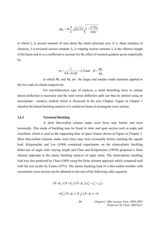 M cr = m

π
L

EI y GJ 1 +

π 2 EIω
GJL

2

in which Iy is second moment of area about the minor principal axis, G is shear modulus of
elasticity, J is torsional section constant, Iω is warping section constant, L is the effective length
of the beam and m is a coefficient to account for the effect of moment gradient given empirically
by,
m=

1
< 2.5 and β = M L
0.6 - 0.4 β
MS

in which ML and MS are the larger and smaller nodal moments applied to
the two ends of a beam respectively.
For non-bifurcation type of analysis, a small disturbing force to initiate
lateral deflection is necessary and the load versus deflection path can then be plotted using an
incremental - iterative method which is discussed in the next Chapter. Figure in Chapter 1
sketches the lateral buckling analysis of a cantilever beam of rectangular cross section.
1.6.3

Torsional Buckling

A short thin-walled column under axial force may buckle and twist
torsionally. This mode of buckling may be found in short and open section such as angle and
cruciform, which is used as the supporting base of space frames shown in Figure in Chapter 1.
Short thin-walled columns under axial force may twist torsionally before reaching the squash
load. Kitipornchai and Lee (1984) conducted experiments on the elasto-plastic buckling
behaviour of angle with varying length and Chan and Kitipornchai (1987b) proposed a finite
element approach to the elastic buckling analysis of angle struts. The elasto-plastic buckling
load was also predicted by Chan (1989) using the finite element approach which compared well
with the test results by Usami (1971). The elastic buckling load of a thin-walled member with
asymmetric cross-section can be obtained as the root of the following cubic equation.
2
2
( P - P x ) ( P - P y ) ( P - P z ) (r 2 + y o + z o )
p

2
2
- Py o ( P - P z ) - P z o ( P - P y ) = 0

39

Chapter1, MSc Lecture Note, 2004-2005
Professor SL Chan, HKPolyU

 