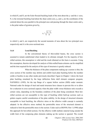 in which Py and Pz are the Euler flexural buckling loads of the strut about the y- and the z- axes,
Px is the torsional buckling load about the shear centre axis, yo and zo are the coordinates of the
centroid about the axes parallel to the principal axes and passing through the shear centre and rp
is the polar radius of gyration given by,

rp =

Ix + Iy
A

in which Iy and Iz are respectively the second moments of area about the two principal axes
respectively and A is the cross sectional area.
1.6.4

Local Buckling

In the conventional theory of thin-walled beams, the cross section is
assumed to remain undeformed when loaded to its ultimate strength. For the majority of hotrolled sections, this assumption is valid and the result obtained on this basis is accurate. Using
this assumption, theories developed for analysis of thin-walled beam-columns can be simplified
and the time required for the analysis of this type of structures is greatly reduced.
When the thickness of the plate components making up a section is thin, the
cross section of the member may deform and exhibit local plate buckling before the member
yields or buckles in any other modes previously described. Figure in Chapter 1 shows the local
plate buckling simulated by the large deflection finite shell element computer program,
NAFSHELL (1995), for the top flange of a square hollow section (SHS) under moment.
National codes for design of steel and metal structures have clauses to prevent this or to allow
for a reduction in cross sectional capacity when the plate width versus thickness ratio exceeds a
certain value, depending on the boundary condition of the plate being considered. Most hotrolled sections are not susceptible to this type of buckling whilst built-up sections such as
girders require careful consideration of the plate stability. In the design of structural elements
susceptible to local buckling, the effective stress or the effective width concept is normally
adopted. In the effective stress method, the permissible stress of the structural element is
reduced to limit the permissible stress in the section. Codes such as BS5950, Part 1 (1990) adopt
this approach for hot-rolled sections. For the effective width method, material lying outside the
width limit of the composing plate elements making up the section is ignored. The overall
40

Chapter1, MSc Lecture Note, 2004-2005
Professor SL Chan, HKPolyU

 