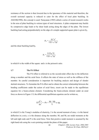 resistance of the section is then lowered due to the ignorance of this material and therefore, the
overall sectional capacity is reduced to cater for the effect of local plate buckling. In
AS4100(1990), this concept is used. Narayanan (1985) edited a series of recent research works
in the area of plate buckling in various types of steel structures. A plate component may buckle
by compressive edge loads or by shear loads acting along the edges of the plate. The lowest
buckling load acting perpendicularly on the edge of a simple supported square plate is given by,

Et π
12(1 -ν 2) b2
3

Pcr =

2

and the shear buckling load by,

9.35π 2 E
Ps =
12(1 -ν 2) b2
in which b is the width of the square and υ is the poisson's ratio.
1.7

The P-δ Effect

The P-δ effect is referred to as the second-order effect due to the deflection
along a member and the axial force. It affects the state of stress as well as the stiffness of the
member. Its careful consideration is important for buckling analysis and design of slender
skeletal structures. To formulate the P-δ effect and to obtain the correct relationship between the
bending coefficients under the action of axial force, resort can be made to the equilibrium
equation for a beam-column element. Considering the beam-column element under an axial
force as shown in Figure 1.9, the differential equilibrium equation can be written as,
2

EI

+
d v
= - Pv + M1 M 2 x- M1
2
L
dx

in which E is the Young’s modulus of elasticity, I is the second moment of area, v is the lateral
deflection in y-axis, x is the distance along the member, M1 and M2 are nodal moments at the
left and right ends and P is the axial force. Note that positive nodal moment is assumed by the
right hand rule using the z-axis pointing outside the plane of this paper.
Chapter1, MSc Lecture Note, 2004-2005
41

Professor SL Chan, HKPolyU

 
