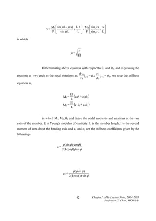 ⎡ sin( µ L- µ x) L- x ⎤ M 2 ⎡ sin µ x x ⎤
v = M1 ⎢
P ⎣ sin µ L
L ⎥ P ⎢ sin µ L L ⎥
⎦
⎣
⎦
in which

P
EI

µ=

Differentiating above equation with respect to θ1 and θ2, and expressing the
rotations at two ends as the nodal rotations as,

d v1
dv
|x = 0 = θ 1 ; 1 |x = L = θ 2 , we have the stiffness
dx
dx

equation as,

EI
(c1θ 1 + c2θ 2 )
L
EI
M 2 = (c2 θ 1 + c1θ 2 )
L
M1 =

in which M1, M2, θ1 and θ2 are the nodal moments and rotations at the two
ends of the member. E is Young's modulus of elasticity, L is the member length, I is the second
moment of area about the bending axis and c1 and c2 are the stiffness coefficients given by the
followings.

c1 =

φ (sin φφ cos φ )
2(1cos φ )φ sin φ

c2 =

φ (φ sin φ )
2(1cos φ )φ sin φ

42

Chapter1, MSc Lecture Note, 2004-2005
Professor SL Chan, HKPolyU

 
