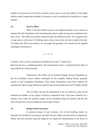 member in the presence of axial force and they can be used to revise the stiffness of the global
stiffness matrix comprising hundreds of elements as well as predicting the buckling of a single
member.
1.8

The P-∆ Effect

When a structure deforms grossly, the original geometry can no longer be
employed for the formulation of the transformation matrix simply because the coordinates have
been varied. This effect may become important when the deflection and/or the conjugate force
is large such as in the case of a building under a heavy mass at the roof and a lateral wind load.
To include this effect in an analysis, we can update the geometry of a structure by the updated
Lagrangian formuation as,
x i+1 = x i + u i

in which xi and ui are the coordinates and deflections at step “i” respectively.
Based on the new or updated geometry, the transformation matrix is updated and the effect of
large deflections is then included.
Alternatively, this effect can be included through element formulation so
that the coordinate system remains unchanged for the complete loading history, generally
termed as total Lagrangian formulation. With proper formulations, both these methods for
including the effect of large deflections yield the same result (Zienkiewicz [1977], Bathe [1982]).
The P-δ effect can also be transformed to the P-∆ effect by using several
elements per member, at the expense of heavier computation time. Using more elements for a
member, more nodes for geometry update can be introduced along the member and thus the
effect of axial force can be included into the member stiffness.
1.9

Design of Steel Structures

In practical design of steel structures, not all the buckling modes are
required to be included in an analysis, provided that their effects are prevented or insignificant.
Beams with full restraints along the length do not require the determination of the effects of
44

Chapter1, MSc Lecture Note, 2004-2005
Professor SL Chan, HKPolyU

 