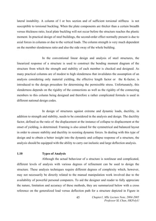 lateral instability. A column of I or box section and of sufficient torsional stiffness is not
susceptible to torsional buckling. When the plate components are thicker than a certain breadth
versus thickness ratio, local plate buckling will not occur before the structure reaches the plastic
moment. In practical design of steel buildings, the second-order effect normally present is due to
axial forces in columns or due to the vertical loads. The column strength is very much dependent
on the member slenderness ratio and also the side sway of the whole building.
In the conventional linear design and analysis of steel structures, the
linearized response of a structure is used to construct the bending moment diagram of the
structure from which the strength and stability of each member is checked and designed. As
many practical columns are of modest to high slenderness that invalidates the assumption of an
analysis considering only material yielding, the effective length factor or the K-factor, is
introduced to the design procedure for determining the permissible stress. Unfortunately, this
slenderness depends on the rigidity of the connections as well as the rigidity of the connecting
members to this column being designed and therefore a rather complicated formula is used in
different national design codes.
In design of structures against extreme and dynamic loads, ductility, in
addition to strength and stability, needs to be considered in the analysis and design. The ductility
factor, defined as the ratio of the displacement at the instance of collapse to displacement at the
onset of yielding, is determined. Framing is also aimed for the symmetrical and balanced layout
in order to ensure stability and ductility in resisting dynamic forces. In dealing with this type of
design and to obtain a better insight into the dynamic and collapse response of a structure, the
analysis should be equipped with the ability to carry out inelastic and large deflection analysis.
1.10

Types of Analysis

Although the actual behaviour of a structure is nonlinear and complicated,
different levels of analysis with various degrees of refinement can be used to design the
structure. These analysis techniques require different degrees of complexity which, however,
may not necessarily be directly related to the manual manipulation work involved due to the
availability of powerful personal computers. To aid the designer and reader to fully appreciate
the nature, limitation and accuracy of these methods, they are summarized below with a cross
reference on the generalized load versus deflection path for a structure depicted in Figure in
45

Chapter1, MSc Lecture Note, 2004-2005
Professor SL Chan, HKPolyU

 