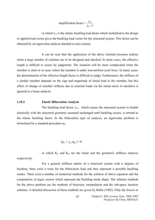 amplification factor =

λ cr
λ cr - 1

in which λcr is the elastic buckling load factor which multiplied to the design
or applied load vector gives the buckling load vector for the structural system. This factor can be
obtained by an eigenvalue analysis detailed in next section.
It can be seen that the application of the above formula becomes tedious
when a large number of columns are to be designed and checked. In many cases, the effective
length is difficult to assess by judgement. The situation will be more complicated when the
member is slant or in cases where the member is under non-uniform axial force. In many cases,
the determination of the effective length factor is difficult to judge. Furthermore, the stiffness of
a slender member depends on the sign and magnitude of initial load in the member, but this
effect of change of member stiffness due to external loads via the initial stress in members is
ignored in a linear analysis.
1.10.2

Elastic Bifurcation Analysis

The buckling load factor, λcr, which causes the structural system to buckle
elastically with the structural geometry assumed unchanged until buckling occurs, is termed as
the elastic buckling factor. In the bifurcation type of analysis, an eigenvalue problem is
formulated by a standard procedure as,

| K L + λ cr K G | = 0

in which KL and KG are the linear and the geometric stiffness matrices
respectively.
For a general stiffness matrix of a structural system with n degrees of
freedom, there exist n roots for the bifurcation load and they represent n possible buckling
modes. There exist a number of numerical methods for the solution of above equation and the
computation of eigen vectors which represent the buckling mode shape. The solution methods
for the above problem are the methods of bisection, interpolation and the sub-space iteration
schemes. A detailed discussion of these methods are given by Bathe (1982). Only the lowest or
47

Chapter1, MSc Lecture Note, 2004-2005
Professor SL Chan, HKPolyU

 
