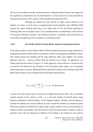 the lowest few modes are usually of practical interest. Manual methods based on the energy and
the equilibrium considerations for the determination of critical loads have been presented by
Timoshenko and Gere (1961), Chajes (1974) and Brush and Almroth (1975).
Although the method can only provide an upper bound solution to the
stability of a frame, it can be used as an approximation to the instability stage. BS5950 (1990)
requires the elastic buckling load factor to be larger than 4.6 for clad frames ignoring the
stiffening effect from wall panels and 5.75 for uncladed frames or claded frames with inclusion
of wall panel stiffening in analysis. The bifurcation analysis is generally used to determine the
exact effective length factor K for a member in a structural system.
1.10.3

First Order Elastic-Perfectly Plastic Analysis of rigid-jointed frames

In the plastic analysis of steel frames, Horne (1949) developed a kinematic energy approach for
determining the plastic failure load of a steel frame, which was subsequently modified by others.
This method ignores the buckling and the large deflection effect until collapse. The manual
approach, however,

becomes tedious when the structure size is large. Its application to a

simple portal has been shown in Figure 1.6. In this approach, a linear analysis is carried out first
to search for the location for the formation of the first plastic hinge under a set of increasing
loads acting upon a structure. Mathematically the load factor leading to the formation of the first
plastic hinge analysis can be computed by the following simple equation.

⎛
∆ λ j = min ⎜
⎜
⎝

i

Mp
iM

⎞
⎟ , i = 1, n p for the jth cycle
⎟
⎠

in which i M is the moment due to an initial set of applied loads and at node i. Mp is the plastic
moment capacity of the section at node i. np is the total number of possible plastic hinge
locations simulated by element springs . In the computer analysis, elements with end springs to
simulate the softening of a section stiffness are used to model the members in a framed structure.
When the possibility of formation of a plastic hinge along a member exists, several elements are
needed to model each member. Once the location of the first plastic hinge is spotted, a hinge is
inserted to this node by reducing the stiffness of end spring in the element to zero and the
48

Chapter1, MSc Lecture Note, 2004-2005
Professor SL Chan, HKPolyU

 
