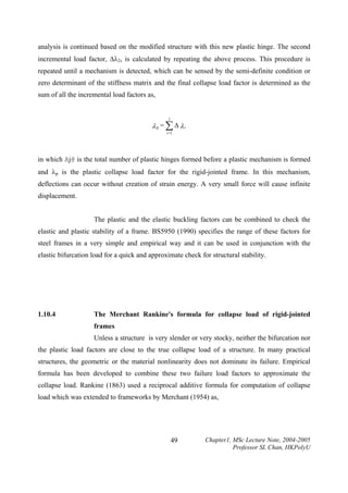 analysis is continued based on the modified structure with this new plastic hinge. The second
incremental load factor, ∆λ2, is calculated by repeating the above process. This procedure is
repeated until a mechanism is detected, which can be sensed by the semi-definite condition or
zero determinant of the stiffness matrix and the final collapse load factor is determined as the
sum of all the incremental load factors as,

j

λp = ∑ ∆ λi
i =1

in which Aj@ is the total number of plastic hinges formed before a plastic mechanism is formed
and λp is the plastic collapse load factor for the rigid-jointed frame. In this mechanism,
deflections can occur without creation of strain energy. A very small force will cause infinite
displacement.
The plastic and the elastic buckling factors can be combined to check the
elastic and plastic stability of a frame. BS5950 (1990) specifies the range of these factors for
steel frames in a very simple and empirical way and it can be used in conjunction with the
elastic bifurcation load for a quick and approximate check for structural stability.

1.10.4

The Merchant Rankine's formula for collapse load of rigid-jointed
frames

Unless a structure is very slender or very stocky, neither the bifurcation nor
the plastic load factors are close to the true collapse load of a structure. In many practical
structures, the geometric or the material nonlinearity does not dominate its failure. Empirical
formula has been developed to combine these two failure load factors to approximate the
collapse load. Rankine (1863) used a reciprocal additive formula for computation of collapse
load which was extended to frameworks by Merchant (1954) as,

49

Chapter1, MSc Lecture Note, 2004-2005
Professor SL Chan, HKPolyU

 