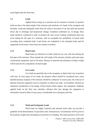 much higher than the limit state.
1.3

Loads
Applied forces acting on a structure can be external or internal. In general,

loads are due to the dead weight of the structure and machines, live loads of the occupants and
furnishes, wind and earthquake loads from the relative movement of air and earth and internal
forces due to shrinkage and temperature change, foundation settlement etc. In design, these
loads should be combined in order to produce the most severe loading combination that may
occur during the life span of a structure, with an acceptable low probability of actual loads
exceeding these combined loads. Load factors are multiplied to the estimated loads and the
magnitude for the factor varies from one country to another.
1.3.1

Dead Loads
Dead loads are referred to as loads which do not vary with time during the

life-span of the structure. These include the self weight of the structure, finishes and some types
of permanent equipment such as lift motor. Density of material and estimation of object weight
will be used for the computation of dead weight.
1.3.2

Live Loads
Live loads are generally due to the occupants or objects that vary in position

with time. In some types of live loads, the dynamic effects should be considered and a more
detailed dynamic response of the structure should be conducted. In recent years, the wide use of
delicate electronic equipment such as computers in offices has made serviceability vibration an
important consideration in the design of floor beams which support this equipment. Suddenly
applied loads on the floor may introduce vibration that may damage the equipment or
information stored in them. It may cause a considerable loss of property and time.

1.3.3

Wind and Earthquake Loads
Wind loads are highly localized and national wind codes can provide a

guideline in the determination of equivalent static wind pressure. Consideration will be given to
the locations, height and surrounding environment of a building. The return period as well as the
5

Chapter1, MSc Lecture Note, 2004-2005
Professor SL Chan, HKPolyU

 