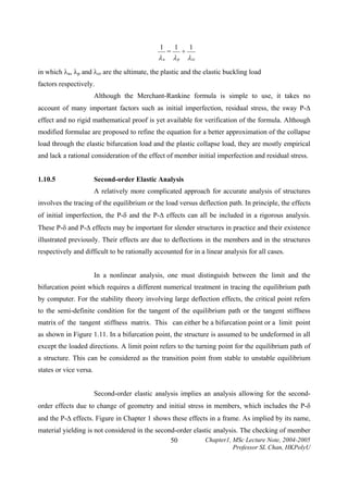 1

λu

=

1

λp

+

1

λ cr

in which λu, λp and λcr are the ultimate, the plastic and the elastic buckling load
factors respectively.
Although the Merchant-Rankine formula is simple to use, it takes no
account of many important factors such as initial imperfection, residual stress, the sway P-∆
effect and no rigid mathematical proof is yet available for verification of the formula. Although
modified formulae are proposed to refine the equation for a better approximation of the collapse
load through the elastic bifurcation load and the plastic collapse load, they are mostly empirical
and lack a rational consideration of the effect of member initial imperfection and residual stress.
1.10.5

Second-order Elastic Analysis

A relatively more complicated approach for accurate analysis of structures
involves the tracing of the equilibrium or the load versus deflection path. In principle, the effects
of initial imperfection, the P-δ and the P-∆ effects can all be included in a rigorous analysis.
These P-δ and P-∆ effects may be important for slender structures in practice and their existence
illustrated previously. Their effects are due to deflections in the members and in the structures
respectively and difficult to be rationally accounted for in a linear analysis for all cases.
In a nonlinear analysis, one must distinguish between the limit and the
bifurcation point which requires a different numerical treatment in tracing the equilibrium path
by computer. For the stability theory involving large deflection effects, the critical point refers
to the semi-definite condition for the tangent of the equilibrium path or the tangent stiffness
matrix of the tangent stiffness matrix. This can either be a bifurcation point or a limit point
as shown in Figure 1.11. In a bifurcation point, the structure is assumed to be undeformed in all
except the loaded directions. A limit point refers to the turning point for the equilibrium path of
a structure. This can be considered as the transition point from stable to unstable equilibrium
states or vice versa.
Second-order elastic analysis implies an analysis allowing for the secondorder effects due to change of geometry and initial stress in members, which includes the P-δ
and the P-∆ effects. Figure in Chapter 1 shows these effects in a frame. As implied by its name,
material yielding is not considered in the second-order elastic analysis. The checking of member
Chapter1, MSc Lecture Note, 2004-2005
50
Professor SL Chan, HKPolyU

 