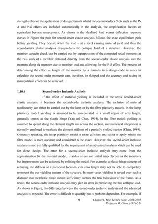 strength relies on the application of design formula whilst the second-order effects such as the P∆ and P-δ effects are included automatically in the analysis, the amplification factors or

equivalent become unnecessary. As shown in the idealized load versus deflection response
curves in Figure, the path for second-order elastic analysis follows the exact equilibrium path
before yielding. They deviate when the load is at a level causing material yield and thus the
second-order elastic analysis over-predicts the collapse load of a structure. However, the
member capacity check can be carried out by superposition of the computed nodal moments at
the two ends of a member obtained directly from the second-order elastic analysis and the
moment along the member due to member load and allowing for the P-δ effect. The process of
determining the effective length of the member by a formula in a design code in order to
calculate the second-order moments can, therefore, be skipped and the accuracy and saving in
manipulation effort can be achieved.
1.10.6

Second-order Inelastic Analysis

If the effect of material yielding is included in the above second-order
elastic analysis

it becomes the second-order inelastic analysis. The inclusion of material

nonlinearity can either be carried out by the lump or by the fibre plasticity models. In the lump
plasticity model, yielding is assumed to be concentrated in a small region of zero length,
generally termed as the plastic hinge (Yau and Chan, 1994). In the fibre model, yielding is
assumed to spread along the element length and across the section, and numerical integration is
normally employed to evaluate the element stiffness of a partially yielded section (Chan, 1989).
Generally speaking, the lump plasticity model is more efficient and easier to apply whilst the
fibre model is more accurate and considered to be exact. However, the second-order inelastic
analysis is not yet fully qualified for the requirement of an advanced analysis which can be used
for direct design. The error for a second-order inelastic analysis may come from the
approximation for the material model, residual stress and initial imperfection in the members
but improvement can be achieved by refining the model. For example, a plastic hinge concept of
reducing the stiffness at a particular location with zero length may not be able to completely
represent the true yielding pattern of the structure. In many cases yielding is spread over such a
distance that the plastic hinge cannot sufficiently capture the true behaviour of the frame. As a
result, the second-order inelastic analysis may give an error in predicting the true collapse load.
As shown in Figure, the difference between the second-order inelastic analysis and the advanced
analysis is expected. The error is difficult to quantify but is problem dependent. For example, if
51

Chapter1, MSc Lecture Note, 2004-2005
Professor SL Chan, HKPolyU

 