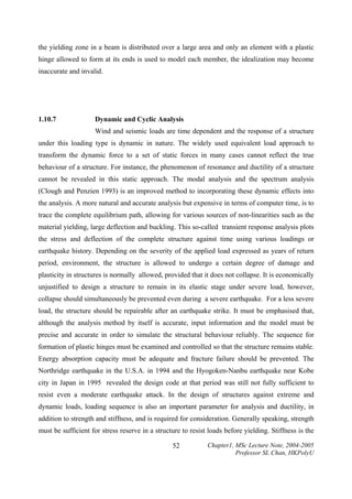 the yielding zone in a beam is distributed over a large area and only an element with a plastic
hinge allowed to form at its ends is used to model each member, the idealization may become
inaccurate and invalid.

1.10.7

Dynamic and Cyclic Analysis

Wind and seismic loads are time dependent and the response of a structure
under this loading type is dynamic in nature. The widely used equivalent load approach to
transform the dynamic force to a set of static forces in many cases cannot reflect the true
behaviour of a structure. For instance, the phenomenon of resonance and ductility of a structure
cannot be revealed in this static approach. The modal analysis and the spectrum analysis
(Clough and Penzien 1993) is an improved method to incorporating these dynamic effects into
the analysis. A more natural and accurate analysis but expensive in terms of computer time, is to
trace the complete equilibrium path, allowing for various sources of non-linearities such as the
material yielding, large deflection and buckling. This so-called transient response analysis plots
the stress and deflection of the complete structure against time using various loadings or
earthquake history. Depending on the severity of the applied load expressed as years of return
period, environment, the structure is allowed to undergo a certain degree of damage and
plasticity in structures is normally allowed, provided that it does not collapse. It is economically
unjustified to design a structure to remain in its elastic stage under severe load, however,
collapse should simultaneously be prevented even during a severe earthquake. For a less severe
load, the structure should be repairable after an earthquake strike. It must be emphasised that,
although the analysis method by itself is accurate, input information and the model must be
precise and accurate in order to simulate the structural behaviour reliably. The sequence for
formation of plastic hinges must be examined and controlled so that the structure remains stable.
Energy absorption capacity must be adequate and fracture failure should be prevented. The
Northridge earthquake in the U.S.A. in 1994 and the Hyogoken-Nanbu earthquake near Kobe
city in Japan in 1995 revealed the design code at that period was still not fully sufficient to
resist even a moderate earthquake attack. In the design of structures against extreme and
dynamic loads, loading sequence is also an important parameter for analysis and ductility, in
addition to strength and stiffness, and is required for consideration. Generally speaking, strength
must be sufficient for stress reserve in a structure to resist loads before yielding. Stiffness is the
52

Chapter1, MSc Lecture Note, 2004-2005
Professor SL Chan, HKPolyU

 