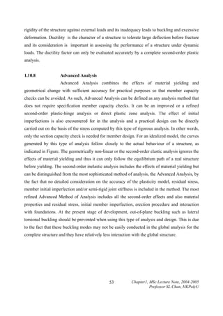 rigidity of the structure against external loads and its inadequacy leads to buckling and excessive
deformation. Ductility is the character of a structure to tolerate large deflection before fracture
and its consideration is important in assessing the performance of a structure under dynamic
loads. The ductility factor can only be evaluated accurately by a complete second-order plastic
analysis.
1.10.8

Advanced Analysis

Advanced Analysis combines the effects of material yielding and
geometrical change with sufficient accuracy for practical purposes so that member capacity
checks can be avoided. As such, Advanced Analysis can be defined as any analysis method that
does not require specification member capacity checks. It can be an improved or a refined
second-order plastic-hinge analysis or direct plastic zone analysis. The effect of initial
imperfections is also encountered for in the analysis and a practical design can be directly
carried out on the basis of the stress computed by this type of rigorous analysis. In other words,
only the section capacity check is needed for member design. For an idealized model, the curves
generated by this type of analysis follow closely to the actual behaviour of a structure, as
indicated in Figure. The geometrically non-linear or the second-order elastic analysis ignores the
effects of material yielding and thus it can only follow the equilibrium path of a real structure
before yielding. The second-order inelastic analysis includes the effects of material yielding but
can be distinguished from the most sophisticated method of analysis, the Advanced Analysis, by
the fact that no detailed consideration on the accuracy of the plasticity model, residual stress,
member initial imperfection and/or semi-rigid joint stiffness is included in the method. The most
refined Advanced Method of Analysis includes all the second-order effects and also material
properties and residual stress, initial member imperfection, erection procedure and interaction
with foundations. At the present stage of development, out-of-plane buckling such as lateral
torsional buckling should be prevented when using this type of analysis and design. This is due
to the fact that these buckling modes may not be easily conducted in the global analysis for the
complete structure and they have relatively less interaction with the global structure.

53

Chapter1, MSc Lecture Note, 2004-2005
Professor SL Chan, HKPolyU

 