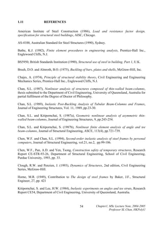 1.11

REFERENCES

American Institute of Steel Construction (1986), Load and resistance factor design,
specification for structural steel buildings, AISC, Chicago.
AS-4100, Australian Standard for Steel Structures (1990), Sydney.
Bathe, K.J. (1982), Finite element procedures in engineering analysis, Prentice-Hall Inc.,
Englewood Cliffs, N.J.
BS5950, British Standards Institution (1990), Structural use of steel in building, Part 1, U.K.
Brush, D.O. and Almroth, B.O. (1975), Buckling of bars, plates and shells, McGraw-Hill, Inc.
Chajes, A. (1974), Principle of structural stability theory, Civil Engineering and Engineering
Mechanics Series, Prentice-Hall Inc., Englewood Cliffs, N.J.
Chan, S.L. (1987), Nonlinear analysis of structures composed of thin-walled beam-columns,
thesis submitted to the Department of Civil Engineering, University of Queensland, Australia for
partial fulfilment of the Degree of Doctor of Philosophy.
Chan, S.L. (1989), Inelastic Post-Buckling Analysis of Tubular Beam-Columns and Frames,
Journal of Engineering Structures, Vol. 11, 1989, pp.23-30.
Chan, S.L. and Kitipornchai, S. (1987a), Geometric nonlinear analysis of asymmetric thinwalled beam-columns, Journal of Engineering Structures, 9, pp.243-254.
Chan, S.L. and Kitipornchai, S. (1987b), Nonlinear finite element analysis of angle and tee
beam-columns, Journal of Structural Engineering, ASCE, 113(4), pp.721-739.
Chen, W.F. and Chan, S.L. (1994), Second-order inelastic analysis of steel frames by personal
computers, Journal of Structural Engineering, vol.21, no.2, pp.99-106.
Chen, W.F., Pan, A.D. and Yen, Tsong, Construction safety of temporary structures, Research
Report CE-STR-93-26, Department of Structural Engineering, School of Civil Engineering,
Purdue University, 1993, pp. 33.
Clough, R.W. and Penzien, J. (1993), Dynamics of Structures, 2nd edition, Civil Engineering
Series, McGraw-Hill.
Horne, M.R. (1949), Contribution to The design of steel frames by Baker, J.F., Structural
Engineer, 27, pp. 421
Kitipornchai, S. and Lee, H.W. (1984), Inelastic experiments on angles and tee struts, Research
Report CE54, Department of Civil Engineering, University of Queensland, Australia.

54

Chapter1, MSc Lecture Note, 2004-2005
Professor SL Chan, HKPolyU

 