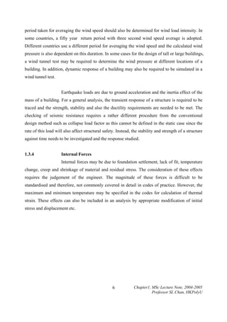 period taken for averaging the wind speed should also be determined for wind load intensity. In
some countries, a fifty year return period with three second wind speed average is adopted.
Different countries use a different period for averaging the wind speed and the calculated wind
pressure is also dependent on this duration. In some cases for the design of tall or large buildings,
a wind tunnel test may be required to determine the wind pressure at different locations of a
building. In addition, dynamic response of a building may also be required to be simulated in a
wind tunnel test.
Earthquake loads are due to ground acceleration and the inertia effect of the
mass of a building. For a general analysis, the transient response of a structure is required to be
traced and the strength, stability and also the ductility requirements are needed to be met. The
checking of seismic resistance requires a rather different procedure from the conventional
design method such as collapse load factor as this cannot be defined in the static case since the
rate of this load will also affect structural safety. Instead, the stability and strength of a structure
against time needs to be investigated and the response studied.
1.3.4

Internal Forces
Internal forces may be due to foundation settlement, lack of fit, temperature

change, creep and shrinkage of material and residual stress. The consideration of these effects
requires the judgement of the engineer. The magnitude of these forces is difficult to be
standardised and therefore, not commonly covered in detail in codes of practice. However, the
maximum and minimum temperature may be specified in the codes for calculation of thermal
strain. These effects can also be included in an analysis by appropriate modification of initial
stress and displacement etc.

6

Chapter1, MSc Lecture Note, 2004-2005
Professor SL Chan, HKPolyU

 