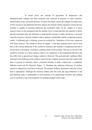 In recent years, the concept of prevention of progressive and
disproportionate collapse has been proposed and enforced in practice in some countries.
Identification of key structural elements, of which the failure causes the collapse of a large area,
will be necessary and additional fictitious load on the element will be required to ensure the key
member is capable of resisting additional and accidental loads. As the validity of a linear
analysis relies on the assumption that the member force is small and thus the material is elastic
plus the assumption that, the deflection is small and the structure is stable, the theory is incorrect
when the structure is heavily loaded so that it deforms considerably and the composing material
yields. A stiffening and a softening system are selected for illustration of the error connected
with linear analysis. The cantilever shown in Figure 1.1 has been analysed and it can be seen
that as the vertical deflection of the cantilever increases, the member is lengthened and thus a
tensile force is developed, resulting in a pulling action of the member. This moves the tip of the
cantilever inwards. In a linear analysis, there is no component in the longitudinal direction and
this effect due to geometrical change cannot be observed. This geometrically nonlinear effect
will lead to the stiffening of the stiffness matrix for the complete structure when the tensile axial
force is present. In situations where a structural member is under compression, a completely
different result can be observed. Figure 1.2 illustrates the softening behaviour of another
cantilever subjected to axial force at the end. The member stiffness deteriorates when the critical
load is approached. Although the structure stiffens after this load, the large deflection in the
post-buckling range is unattainable in most practical civil engineering structures and yielding
occurs well before such a development of a bending strength in this range.

8

Chapter1, MSc Lecture Note, 2004-2005
Professor SL Chan, HKPolyU

 
