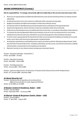P a g e 2 | 2
Period : 10-dec-2009 till March 2015
WORK EXPERIENCE (Contnd.)
Role & responsibilities: To manage and provide effective leadership to the security team and ensure that:
 Resourcesare appropriately and efficiently allocated to key areasof workand thatpriorities are alwayscovered
adequately.
 All physicalsecurityto all on site customersis delivered within corporatesecurity policy.
 Budgetsareproperly controlled and managed,to achievebestvalueformoney.
 All training needsare identified and processed promptly and areundertaken attheappropriatetime
 PerformanceAgreements,interimand main reviewsareundertaken within theset timescale.
 Performanceand attendanceissuesareaddressed atthe correct time,in accordancewith policies and procedures.
 To maintain the SecurityOperationsManualup to dateforuse by all on site security personnelto coverduties,
individualinstructionsforeach post;attendance;useof security equipment;dressstandard;training etc
 To deviserosters appropriatefortherequirementto take accountof separatebuilding and reading roomsecurity
duties,and to liaise with Personnelasappropriatere implementation.
 Assisting thesubordinatesin undertaking varioustasksin accordancewith the‘Mandatory Requirements’of the
SecurityPolicy FrameworkDocument,including undertaking;security surveys,security riskassessments,drafting
relevantpolicies and proceduresand compiling security reports
 Represent security on any relevant project workgroups and project boards.
Position : OperationsManager–Sharjah &N. E.
Period : April 2004 – Till date
Position : OperationsInspector
Period : May 2002 – March 2004
Position : Patrolling Supervisor
Period : January 2001 – March 2002
Position : Supervisor(OasisCenter,Al-Ain Center,Al Tawaan CenterSahara Centerand Al-Khaleej Center)
Period : 23rd
January 2000 – December 2000
Al-Manal Security LLC
Position : Having security an experienceof recruitmentfrom
DifferentCountrieslike Sri-Lanka,Egyptand Pakistan.
Period : 01-10-2006 to1-10-2009
Al Bustan Centre & Residence, Dubai – UAE.
Position : Security Officer
Period : September1997 – 15 January 2000
Al Ghurair Centre & Burjuman Centre, Dubai – UAE.
Position : Security Officer
Period : 5th
April 1991 – August1997
 