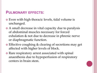 PULMONARY EFFECTS:
 Even with high thoracic levels, tidal volume is
unchanged.
 A small decrease in vital capacity due to paralysis
of abdominal muscles necessary for forced
exhalation & not due to decrease in phrenic nerve
or diaphragmatic function.
 Effective coughing & clearing of secretions may get
affected with higher levels of block.
 Rare respiratory arrest associated with spinal
anaesthesia due to hypoperfusion of respiratory
centers in brain stem.
 