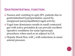 GASTROINTESTINAL FUNCTION:
 Nausea and vomiting in upto 20% patients due to
gastrointestinal hyperperistalsis caused by
unopposed parasympathetic(vagal) activity.
 Vagal tone dominance results in small contracted
gut with active peristalsis & can provide excellent
operative conditions for some laproscopic
procedures when used as an adjunct to GA.
 Hepatic blood flow will ↓ with reductions in mean
arterial pressure.
 