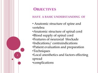 OBJECTIVES
2
HAVE A BASIC UNDERSTANDING OF
• Anatomic structure of spine and
vertebra
•Anatomic structure of spinal cord
•Blood supply of spinal cord
•Features of neuraxial blockade
•Indications/ contraindications
•Patient evaluation and preparation
•Techniques
•Local anesthetics and factors effecting
spread
•complications
 