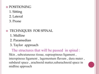 POSITIONING
1. Sitting
2. Lateral
3. Prone
 TECHNIQUES FOR SPINAL
1. Midline
2. Paramedian
3. Taylor approach
The structures that will be passed in spinal :
Skin , subcutaneous tissue, supraspinous ligament ,
interspinous ligament , lagementum flavum , dura mater ,
subdural space , arachnoid matter,subarachnoid space in
midline approach
 