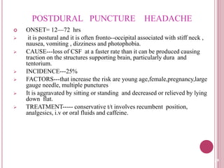 POSTDURAL PUNCTURE HEADACHE
 ONSET= 12—72 hrs
 it is postural and it is often fronto--occipital associated with stiff neck ,
nausea, vomiting , dizziness and photophobia.
 CAUSE---loss of CSF at a faster rate than it can be produced causing
traction on the structures supporting brain, particularly dura and
tentorium.
 INCIDENCE---25%
 FACTORS---that increase the risk are young age,female,pregnancy,large
gauge needle, multiple punctures
 It is aggravated by sitting or standing and decreased or relieved by lying
down flat.
 TREATMENT----- conservative t/t involves recumbent position,
analgesics, i.v or oral fluids and caffeine.
29
 