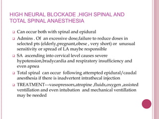 HIGH NEURAL BLOCKADE ,HIGH SPINAL AND
TOTAL SPINAL ANAESTHESIA
 Can occur both with spinal and epidural
 Admins . Of an excessive dose,failure to reduce doses in
selected pts (elderly,pregnant,obese , very short) or unusual
sensitivity or spread of LA maybe responsible
 SA ascending into cervical level causes severe
hypotension,bradycardia and respiratory insufficiency and
even apnea
 Total spinal can occur following attempted epidural/caudal
anesthesia if there is inadvertent intrathecal injection
 TREATMENT---vasopressors,atropine ,fluids,oxygen ,assisted
ventillation and even intubation and mechanical ventillation
may be needed
 