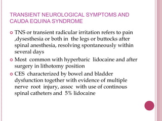 TRANSIENT NEUROLOGICAL SYMPTOMS AND
CAUDA EQUINA SYNDROME
 TNS or transient radicular irritation refers to pain
,dysesthesia or both in the legs or buttocks after
spinal anesthesia, resolving spontaneously within
several days
 Most common with hyperbaric lidocaine and after
surgery in lithotomy position
 CES characterized by bowel and bladder
dysfunction together with evidence of multiple
nerve root injury, assoc with use of continous
spinal catheters and 5% lidocaine
 