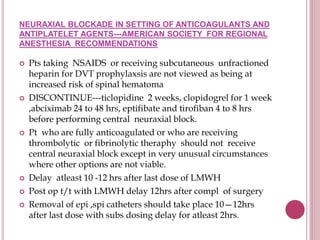 NEURAXIAL BLOCKADE IN SETTING OF ANTICOAGULANTS AND
ANTIPLATELET AGENTS---AMERICAN SOCIETY FOR REGIONAL
ANESTHESIA RECOMMENDATIONS
 Pts taking NSAIDS or receiving subcutaneous unfractioned
heparin for DVT prophylaxsis are not viewed as being at
increased risk of spinal hematoma
 DISCONTINUE---ticlopidine 2 weeks, clopidogrel for 1 week
,abciximab 24 to 48 hrs, eptifibate and tirofiban 4 to 8 hrs
before performing central neuraxial block.
 Pt who are fully anticoagulated or who are receiving
thrombolytic or fibrinolytic theraphy should not receive
central neuraxial block except in very unusual circumstances
where other options are not viable.
 Delay atleast 10 -12 hrs after last dose of LMWH
 Post op t/t with LMWH delay 12hrs after compl of surgery
 Removal of epi ,spi catheters should take place 10—12hrs
after last dose with subs dosing delay for atleast 2hrs.
 