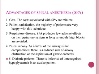 ADVANTAGES OF SPINAL ANESTHESIA (SPA)
1. Cost. The costs associated with SPA are minimal.
2. Patient satisfaction. the majority of patients are very
happy with this technique.
3. Respiratory disease. SPA produces few adverse effects
on the respiratory system as long as unduly high blocks
are avoided.
4. Patent airway. As control of the airway is not
compromised, there is a reduced risk of airway
obstruction or the aspiration of gastric contents.
 5. Diabetic patients. There is little risk of unrecognised
hypoglycaemia in an awake patient.
 