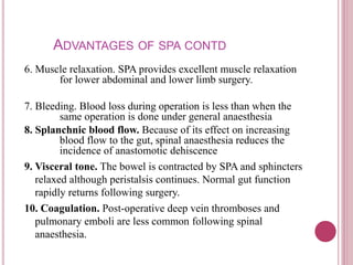 ADVANTAGES OF SPA CONTD
6. Muscle relaxation. SPA provides excellent muscle relaxation
for lower abdominal and lower limb surgery.
7. Bleeding. Blood loss during operation is less than when the
same operation is done under general anaesthesia
8. Splanchnic blood flow. Because of its effect on increasing
blood flow to the gut, spinal anaesthesia reduces the
incidence of anastomotic dehiscence
9. Visceral tone. The bowel is contracted by SPA and sphincters
relaxed although peristalsis continues. Normal gut function
rapidly returns following surgery.
10. Coagulation. Post-operative deep vein thromboses and
pulmonary emboli are less common following spinal
anaesthesia.
 